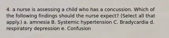 4. a nurse is assessing a child who has a concussion. Which of the following findings should the nurse expect? (Select all that apply.) a. amnesia B. Systemic hypertension C. Bradycardia d. respiratory depression e. Confusion