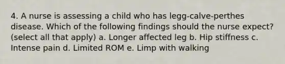 4. A nurse is assessing a child who has legg-calve-perthes disease. Which of the following findings should the nurse expect? (select all that apply) a. Longer affected leg b. Hip stiffness c. Intense pain d. Limited ROM e. Limp with walking