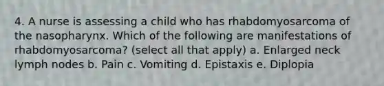 4. A nurse is assessing a child who has rhabdomyosarcoma of the nasopharynx. Which of the following are manifestations of rhabdomyosarcoma? (select all that apply) a. Enlarged neck lymph nodes b. Pain c. Vomiting d. Epistaxis e. Diplopia
