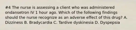 #4 The nurse is assessing a client who was administered ondansetron IV 1 hour ago. Which of the following findings should the nurse recognize as an adverse effect of this drug? A. Dizziness B. Bradycardia C. Tardive dyskinesia D. Dyspepsia