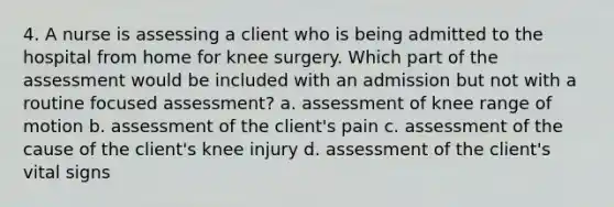 4. A nurse is assessing a client who is being admitted to the hospital from home for knee surgery. Which part of the assessment would be included with an admission but not with a routine focused assessment? a. assessment of knee range of motion b. assessment of the client's pain c. assessment of the cause of the client's knee injury d. assessment of the client's vital signs