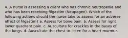 4. A nurse is assessing a client who has chronic neutropenia and who has been receiving filgastim (Neupogen). Which of the following actions should the nurse take to assess for an adverse effect of filgastim? a. Assess for bone pain. b. Assess for right lower quadrant pain. c. Auscultate for crackles in the bases of the lungs. d. Auscultate the chest to listen for a heart murmur.