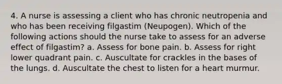 4. A nurse is assessing a client who has chronic neutropenia and who has been receiving filgastim (Neupogen). Which of the following actions should the nurse take to assess for an adverse effect of filgastim? a. Assess for bone pain. b. Assess for right lower quadrant pain. c. Auscultate for crackles in the bases of the lungs. d. Auscultate the chest to listen for a heart murmur.