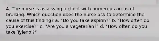 4. The nurse is assessing a client with numerous areas of bruising. Which question does the nurse ask to determine the cause of this finding? a. "Do you take aspirin?" b. "How often do you exercise?" c. "Are you a vegetarian?" d. "How often do you take Tylenol?"