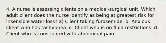 4. A nurse is assessing clients on a medical-surgical unit. Which adult client does the nurse identify as being at greatest risk for insensible water loss? a) Client taking furosemide. b- Anxious client who has tachypnea. c- Client who is on fluid restrictions. d- Client who is constipated with abdominal pain.