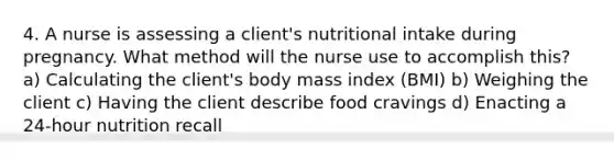 4. A nurse is assessing a client's nutritional intake during pregnancy. What method will the nurse use to accomplish this? a) Calculating the client's body mass index (BMI) b) Weighing the client c) Having the client describe food cravings d) Enacting a 24-hour nutrition recall