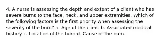 4. A nurse is assessing the depth and extent of a client who has severe burns to the face, neck, and upper extremities. Which of the following factors is the first priority when assessing the severity of the burn? a. Age of the client b. Associated medical history c. Location of the burn d. Cause of the burn