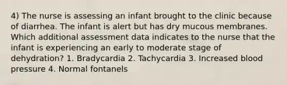 4) The nurse is assessing an infant brought to the clinic because of diarrhea. The infant is alert but has dry mucous membranes. Which additional assessment data indicates to the nurse that the infant is experiencing an early to moderate stage of dehydration? 1. Bradycardia 2. Tachycardia 3. Increased blood pressure 4. Normal fontanels