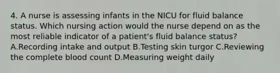 4. A nurse is assessing infants in the NICU for fluid balance status. Which nursing action would the nurse depend on as the most reliable indicator of a patient's fluid balance status? A.Recording intake and output B.Testing skin turgor C.Reviewing the complete blood count D.Measuring weight daily