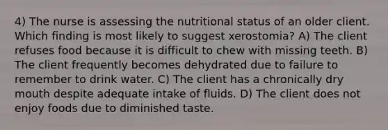 4) The nurse is assessing the nutritional status of an older client. Which finding is most likely to suggest xerostomia? A) The client refuses food because it is difficult to chew with missing teeth. B) The client frequently becomes dehydrated due to failure to remember to drink water. C) The client has a chronically dry mouth despite adequate intake of fluids. D) The client does not enjoy foods due to diminished taste.