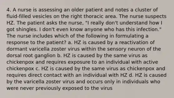 4. A nurse is assessing an older patient and notes a cluster of fluid-filled vesicles on the right thoracic area. The nurse suspects HZ. The patient asks the nurse, "I really don't understand how I got shingles. I don't even know anyone who has this infection." The nurse includes which of the following in formulating a response to the patient? a. HZ is caused by a reactivation of dormant varicella zoster virus within the sensory neuron of the dorsal root ganglion b. HZ is caused by the same virus as chickenpox and requires exposure to an individual with active chickenpox c. HZ is caused by the same virus as chickenpox and requires direct contact with an individual with HZ d. HZ is caused by the varicella zoster virus and occurs only in individuals who were never previously exposed to the virus