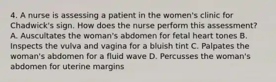 4. A nurse is assessing a patient in the women's clinic for Chadwick's sign. How does the nurse perform this assessment? A. Auscultates the woman's abdomen for fetal heart tones B. Inspects the vulva and vagina for a bluish tint C. Palpates the woman's abdomen for a fluid wave D. Percusses the woman's abdomen for uterine margins