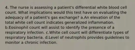 4. The nurse is assessing a patient's differential white blood cell count. What implications would this test have on evaluating the adequacy of a patient's gas exchange? a.An elevation of the total white cell count indicates generalized inflammation. b.Eosinophil count will assist to identify the presence of a respiratory infection. c.White cell count will differentiate types of respiratory bacteria. d.Level of neutrophils provides guidelines to monitor a chronic infection.