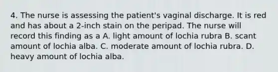 4. The nurse is assessing the patient's vaginal discharge. It is red and has about a 2-inch stain on the peripad. The nurse will record this finding as a A. light amount of lochia rubra B. scant amount of lochia alba. C. moderate amount of lochia rubra. D. heavy amount of lochia alba.