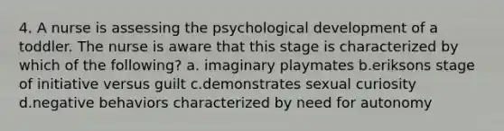 4. A nurse is assessing the psychological development of a toddler. The nurse is aware that this stage is characterized by which of the following? a. imaginary playmates b.eriksons stage of initiative versus guilt c.demonstrates sexual curiosity d.negative behaviors characterized by need for autonomy