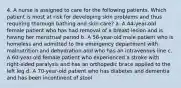 4. A nurse is assigned to care for the following patients. Which patient is most at risk for developing skin problems and thus requiring thorough bathing and skin care? a. A 44-year-old female patient who has had removal of a breast lesion and is having her menstrual period b. A 56-year-old male patient who is homeless and admitted to the emergency department with malnutrition and dehydration and who has an intravenous line c. A 60-year-old female patient who experienced a stroke with right-sided paralysis and has an orthopedic brace applied to the left leg d. A 70-year-old patient who has diabetes and dementia and has been incontinent of stool