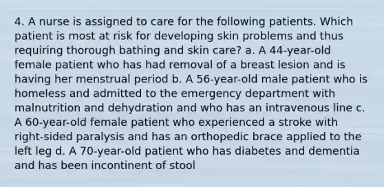 4. A nurse is assigned to care for the following patients. Which patient is most at risk for developing skin problems and thus requiring thorough bathing and skin care? a. A 44-year-old female patient who has had removal of a breast lesion and is having her menstrual period b. A 56-year-old male patient who is homeless and admitted to the emergency department with malnutrition and dehydration and who has an intravenous line c. A 60-year-old female patient who experienced a stroke with right-sided paralysis and has an orthopedic brace applied to the left leg d. A 70-year-old patient who has diabetes and dementia and has been incontinent of stool