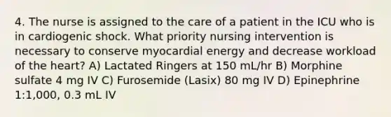 4. The nurse is assigned to the care of a patient in the ICU who is in cardiogenic shock. What priority nursing intervention is necessary to conserve myocardial energy and decrease workload of the heart? A) Lactated Ringers at 150 mL/hr B) Morphine sulfate 4 mg IV C) Furosemide (Lasix) 80 mg IV D) Epinephrine 1:1,000, 0.3 mL IV