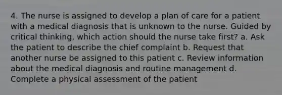 4. The nurse is assigned to develop a plan of care for a patient with a medical diagnosis that is unknown to the nurse. Guided by critical thinking, which action should the nurse take first? a. Ask the patient to describe the chief complaint b. Request that another nurse be assigned to this patient c. Review information about the medical diagnosis and routine management d. Complete a physical assessment of the patient