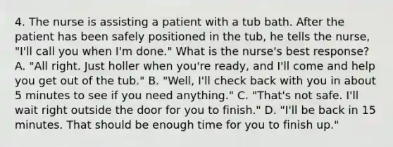 4. The nurse is assisting a patient with a tub bath. After the patient has been safely positioned in the tub, he tells the nurse, "I'll call you when I'm done." What is the nurse's best response? A. "All right. Just holler when you're ready, and I'll come and help you get out of the tub." B. "Well, I'll check back with you in about 5 minutes to see if you need anything." C. "That's not safe. I'll wait right outside the door for you to finish." D. "I'll be back in 15 minutes. That should be enough time for you to finish up."