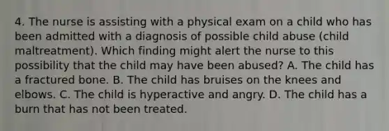 4. The nurse is assisting with a physical exam on a child who has been admitted with a diagnosis of possible child abuse (child maltreatment). Which finding might alert the nurse to this possibility that the child may have been abused? A. The child has a fractured bone. B. The child has bruises on the knees and elbows. C. The child is hyperactive and angry. D. The child has a burn that has not been treated.