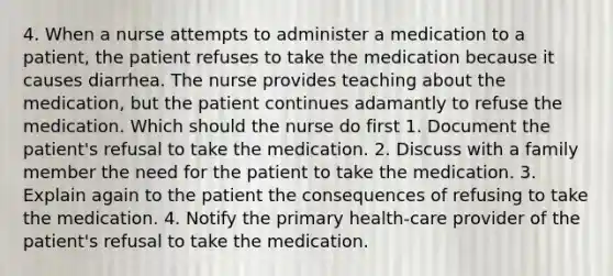 4. When a nurse attempts to administer a medication to a patient, the patient refuses to take the medication because it causes diarrhea. The nurse provides teaching about the medication, but the patient continues adamantly to refuse the medication. Which should the nurse do first 1. Document the patient's refusal to take the medication. 2. Discuss with a family member the need for the patient to take the medication. 3. Explain again to the patient the consequences of refusing to take the medication. 4. Notify the primary health-care provider of the patient's refusal to take the medication.