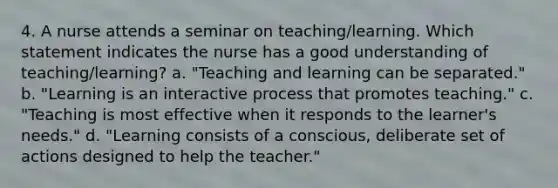 4. A nurse attends a seminar on teaching/learning. Which statement indicates the nurse has a good understanding of teaching/learning? a. "Teaching and learning can be separated." b. "Learning is an interactive process that promotes teaching." c. "Teaching is most effective when it responds to the learner's needs." d. "Learning consists of a conscious, deliberate set of actions designed to help the teacher."