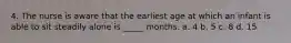 4. The nurse is aware that the earliest age at which an infant is able to sit steadily alone is _____ months. a. 4 b. 5 c. 8 d. 15