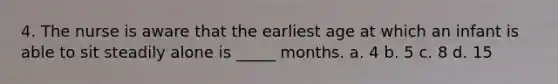 4. The nurse is aware that the earliest age at which an infant is able to sit steadily alone is _____ months. a. 4 b. 5 c. 8 d. 15