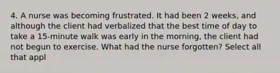 4. A nurse was becoming frustrated. It had been 2 weeks, and although the client had verbalized that the best time of day to take a 15-minute walk was early in the morning, the client had not begun to exercise. What had the nurse forgotten? Select all that appl