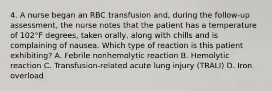 4. A nurse began an RBC transfusion and, during the follow-up assessment, the nurse notes that the patient has a temperature of 102°F degrees, taken orally, along with chills and is complaining of nausea. Which type of reaction is this patient exhibiting? A. Febrile nonhemolytic reaction B. Hemolytic reaction C. Transfusion-related acute lung injury (TRALI) D. Iron overload