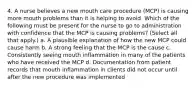 4. A nurse believes a new mouth care procedure (MCP) is causing more mouth problems than it is helping to avoid. Which of the following must be present for the nurse to go to administration with confidence that the MCP is causing problems? (Select all that apply.) a. A plausible explanation of how the new MCP could cause harm b. A strong feeling that the MCP is the cause c. Consistently seeing mouth inflammation in many of the patients who have received the MCP d. Documentation from patient records that mouth inflammation in clients did not occur until after the new procedure was implemented