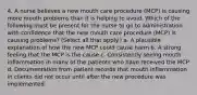 4. A nurse believes a new mouth care procedure (MCP) is causing more mouth problems than it is helping to avoid. Which of the following must be present for the nurse to go to administration with confidence that the new mouth care procedure (MCP) is causing problems? (Select all that apply.) a. A plausible explanation of how the new MCP could cause harm b. A strong feeling that the MCP is the cause c. Consistently seeing mouth inflammation in many of the patients who have received the MCP d. Documentation from patient records that mouth inflammation in clients did not occur until after the new procedure was implemented