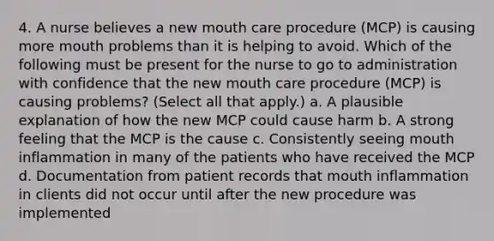 4. A nurse believes a new mouth care procedure (MCP) is causing more mouth problems than it is helping to avoid. Which of the following must be present for the nurse to go to administration with confidence that the new mouth care procedure (MCP) is causing problems? (Select all that apply.) a. A plausible explanation of how the new MCP could cause harm b. A strong feeling that the MCP is the cause c. Consistently seeing mouth inflammation in many of the patients who have received the MCP d. Documentation from patient records that mouth inflammation in clients did not occur until after the new procedure was implemented