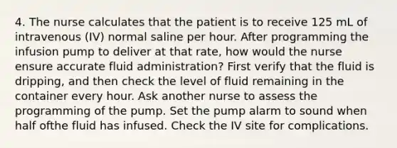 4. The nurse calculates that the patient is to receive 125 mL of intravenous (IV) normal saline per hour. After programming the infusion pump to deliver at that rate, how would the nurse ensure accurate fluid administration? First verify that the fluid is dripping, and then check the level of fluid remaining in the container every hour. Ask another nurse to assess the programming of the pump. Set the pump alarm to sound when half ofthe fluid has infused. Check the IV site for complications.