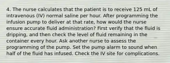 4. The nurse calculates that the patient is to receive 125 mL of intravenous (IV) normal saline per hour. After programming the infusion pump to deliver at that rate, how would the nurse ensure accurate fluid administration? First verify that the fluid is dripping, and then check the level of fluid remaining in the container every hour. Ask another nurse to assess the programming of the pump. Set the pump alarm to sound when half of the fluid has infused. Check the IV site for complications.