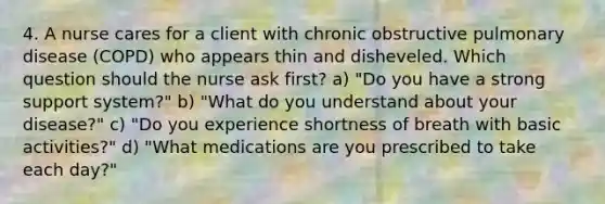 4. A nurse cares for a client with chronic obstructive pulmonary disease (COPD) who appears thin and disheveled. Which question should the nurse ask first? a) "Do you have a strong support system?" b) "What do you understand about your disease?" c) "Do you experience shortness of breath with basic activities?" d) "What medications are you prescribed to take each day?"