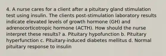 4. A nurse cares for a client after a pituitary gland stimulation test using insulin. The clients post-stimulation laboratory results indicate elevated levels of growth hormone (GH) and adrenocorticotropic hormone (ACTH). How should the nurse interpret these results? a. Pituitary hypofunction b. Pituitary hyperfunction c. Pituitary-induced diabetes mellitus d. Normal pituitary response to insulin