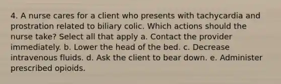 4. A nurse cares for a client who presents with tachycardia and prostration related to biliary colic. Which actions should the nurse take? Select all that apply a. Contact the provider immediately. b. Lower the head of the bed. c. Decrease intravenous fluids. d. Ask the client to bear down. e. Administer prescribed opioids.