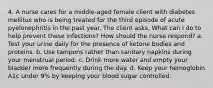 4. A nurse cares for a middle-aged female client with diabetes mellitus who is being treated for the third episode of acute pyelonephritis in the past year. The client asks, What can I do to help prevent these infections? How should the nurse respond? a. Test your urine daily for the presence of ketone bodies and proteins. b. Use tampons rather than sanitary napkins during your menstrual period. c. Drink more water and empty your bladder more frequently during the day. d. Keep your hemoglobin A1c under 9% by keeping your blood sugar controlled.