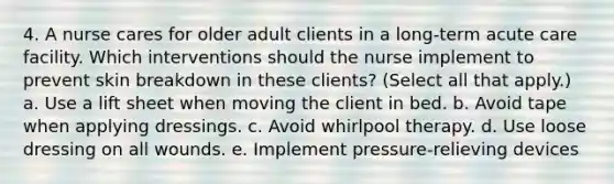 4. A nurse cares for older adult clients in a long-term acute care facility. Which interventions should the nurse implement to prevent skin breakdown in these clients? (Select all that apply.) a. Use a lift sheet when moving the client in bed. b. Avoid tape when applying dressings. c. Avoid whirlpool therapy. d. Use loose dressing on all wounds. e. Implement pressure-relieving devices