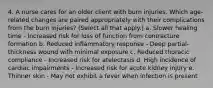 4. A nurse cares for an older client with burn injuries. Which age-related changes are paired appropriately with their complications from the burn injuries? (Select all that apply.) a. Slower healing time - Increased risk for loss of function from contracture formation b. Reduced inflammatory response - Deep partial-thickness wound with minimal exposure c. Reduced thoracic compliance - Increased risk for atelectasis d. High incidence of cardiac impairments - Increased risk for acute kidney injury e. Thinner skin - May not exhibit a fever when infection is present