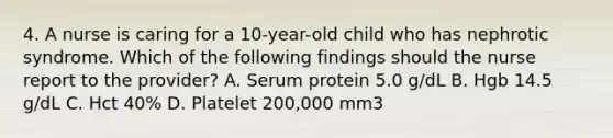 4. A nurse is caring for a 10-year-old child who has nephrotic syndrome. Which of the following findings should the nurse report to the provider? A. Serum protein 5.0 g/dL B. Hgb 14.5 g/dL C. Hct 40% D. Platelet 200,000 mm3