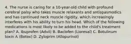 4. The nurse is caring for a 10-year-old child with profound cerebral palsy who takes muscle relaxants and antispasmodics and has continued neck muscle rigidity, which increasingly interferes with his ability to turn his head. Which of the following medications is most likely to be added to the child's treatment plan? A. Ibuprofen (Advil) B. Baclofen (Lioresal) C. Botulinum toxin A (Botox) D. Zyloprim (Allopurinol)