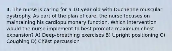 4. The nurse is caring for a 10-year-old with Duchenne muscular dystrophy. As part of the plan of care, the nurse focuses on maintaining his cardiopulmonary function. Which intervention would the nurse implement to best promote maximum chest expansion? A) Deep-breathing exercises B) Upright positioning C) Coughing D) Chest percussion