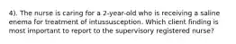 4). The nurse is caring for a 2-year-old who is receiving a saline enema for treatment of intussusception. Which client finding is most important to report to the supervisory registered nurse?