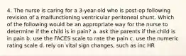 4. The nurse is caring for a 3-year-old who is post-op following revision of a malfunctioning ventricular peritoneal shunt. Which of the following would be an appropriate way for the nurse to determine if the child is in pain? a. ask the parents if the child is in pain b. use the FACES scale to rate the pain c. use the numeric rating scale d. rely on vital sign changes, such as inc HR