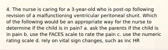 4. The nurse is caring for a 3-year-old who is post-op following revision of a malfunctioning ventricular peritoneal shunt. Which of the following would be an appropriate way for the nurse to determine if the child is in pain? a. ask the parents if the child is in pain b. use the FACES scale to rate the pain c. use the numeric rating scale d. rely on vital sign changes, such as inc HR