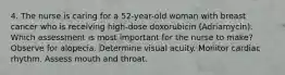 4. The nurse is caring for a 52-year-old woman with breast cancer who is receiving high-dose doxorubicin (Adriamycin). Which assessment is most important for the nurse to make? Observe for alopecia. Determine visual acuity. Monitor cardiac rhythm. Assess mouth and throat.