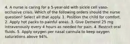 4. A nurse is caring for a 5-year-old with sickle cell vaso-occlusive crisis. Which of the following orders should the nurse question? Select all that apply. 1. Position the child for comfort. 2. Apply hot packs to painful areas. 3. Give Demerol 25 mg intravenously every 4 hours as needed for pain. 4. Restrict oral fluids. 5. Apply oxygen per nasal cannula to keep oxygen saturations above 94%.